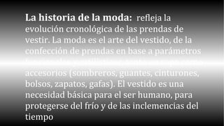 La historia de la moda: refleja la 
evolución cronológica de las prendas de 
vestir. La moda es el arte del vestido, de la 
confección de prendas en base a parámetros 
funcionales y estilísticos, tanto en ropa como 
accesorios (sombreros, guantes, cinturones, 
bolsos, zapatos, gafas). El vestido es una 
necesidad básica para el ser humano, para 
protegerse del frío y de las inclemencias del 
tiempo 
 