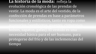 La historia de la moda: refleja la 
evolución cronológica de las prendas de 
vestir. La moda es el arte del vestido, de la 
confección de prendas en base a parámetros 
funcionales y estilísticos, tanto en ropa como 
accesorios (sombreros, guantes, cinturones, 
bolsos, zapatos, gafas). El vestido es una 
necesidad básica para el ser humano, para 
protegerse del frío y de las inclemencias del 
tiempo 
 