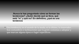 ¿Nunca te has preguntado cómo se forman las 
tendencias? ¿Quién decide qué se lleva, qué 
está “in” y qué no? En definitiva, ¿qué es una 
tendencia 
 Una tendencia, en el mundo de la moda, es lo último, lo innovador. 
Son costumbres e inclinaciones que la gente comienza a adoptar y 
que marcan alguna época o lugar específicos. 
 