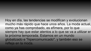 Hoy en día, las tendencias se modifican y evolucionan 
mucho más rápido que hace unos años. La moda actual, 
como ya has comprobado, es efímera, por lo que 
siempre hay que estar atentos a lo que se va a utilizar en 
la próxima temporada. Estamos en un mundo 
globalizado e "hipercomunicado", y también eso se 
refleja en la moda. 
 
