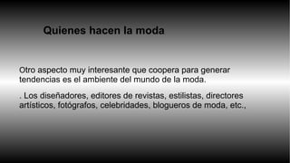 Quienes hacen la moda. 
Otro aspecto muy interesante que coopera para generar 
tendencias es el ambiente del mundo de la moda. 
. Los diseñadores, editores de revistas, estilistas, directores 
artísticos, fotógrafos, celebridades, blogueros de moda, etc., 
 