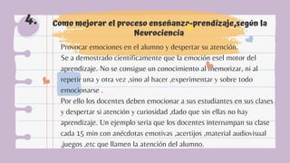 Como mejorar el proceso enseñanza-prendizaje,según la
Neurociencia
4.
Provocar emociones en el alumno y despertar su atención.
Se a demostrado cientificamente que la emoción esel motor del
aprendizaje. No se consigue un conocimiento al memorizar, ni al
repetir una y otra vez ,sino al hacer ,experimentar y sobre todo
emocionarse .
Por ello los docentes deben emocionar a sus estudiantes en sus clases
y despertar si atención y curiosidad ,dado que sin ellas no hay
aprendizaje. Un ejemplo seria que los docentes interrumpan su clase
cada 15 min con anécdotas emotivas ,acertijos ,material audiovisual
,juegos ,etc que llamen la atención del alumno.
 