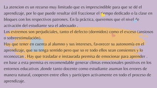 La atencion es un recurso muy limitado que es imprescindible para que se dé el
aprendizaje, por lo que puede resultar útil fraccionar el tiempo dedicado o la clase en
bloques con los respectivos patrones. En la práctica, queremos que el nivel de
activación del estudiante sea el adecuado .
Los extremos son perjudiciales, tanto el defecto (dormidos) como el exceso (ansiosos
o sobreestimulación).
Hay que tener en cuenta al alumno y sus intereses, favorecer su autonomía en el
aprendizaje, que su tenga sentido pero que so re todo ellos sean consientes y lo
reconozcan . Hay que trasladar e instaurada premisa de emocionar para aprender .
en base a esta premisa es recomendable generar climas emocionales positivos en los
entornos educativos ,donde tanto docente como estudiante asuman los errores de
manera natural, cooperen entre ellos y participen activamente en todo el proceso de
aprendizaje.
 