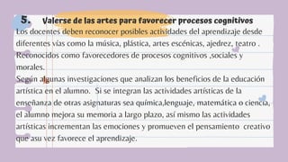 Valerse de las artes para favorecer procesos cognitivos
5.
Los docentes deben reconocer posibles actividades del aprendizaje desde
diferentes vías como la música, plástica, artes escénicas, ajedrez, teatro .
Reconocidos como favorecedores de procesos cognitivos ,sociales y
morales.
Según algunas investigaciones que analizan los beneficios de la educación
artística en el alumno. Si se integran las actividades artísticas de la
enseñanza de otras asignaturas sea química,lenguaje, matemática o ciencia,
el alumno mejora su memoria a largo plazo, así mismo las actividades
artísticas incrementan las emociones y promueven el pensamiento creativo
que asu vez favorece el aprendizaje.
 