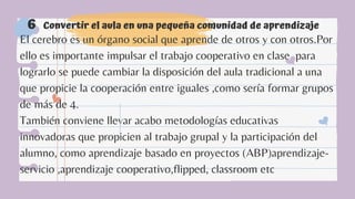 Convertir el aula en una pequeña comunidad de aprendizaje
6
El cerebro es un órgano social que aprende de otros y con otros.Por
ello es importante impulsar el trabajo cooperativo en clase ,para
lograrlo se puede cambiar la disposición del aula tradicional a una
que propicie la cooperación entre iguales ,como sería formar grupos
de más de 4.
También conviene llevar acabo metodologías educativas
innovadoras que propicien al trabajo grupal y la participación del
alumno, como aprendizaje basado en proyectos (ABP)aprendizaje-
servicio ,aprendizaje cooperativo,flipped, classroom etc
 