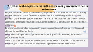 Llevar acabo experiencias multisensoriales y en contacto con la
naturaleza
7
Emplear diferentes recursos en las clases para presentar la información deforma atractiva y
también interactiva puede favorecer el aprendizaje. Las metodologías educativas que
permiten que el alumno perciba el mundo a través de todos sus sentidos ayudan a que el
aprendizaje sea mucho más significativo, como puede ser la gamificacion de los contenidos
didáctico.
La neurociencia aplicada a la educación supone un cambio en la forma de enseñar con el
objetivo de modificar las clases
más tradicionales por medios que requieran la participación del alumno ( visual,videos,
gráficos,interactivos).
Además el cerebro ha evolucionado en contacto directo con la naturaleza y los elementos
naturales, por lo que su uso en los entornos de aprendizaje resulta beneficioso.
 