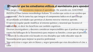 Propiciar que los estudiantes utilicen el movimiento para apender
8
Más juego y más movimiento mejoran el aprendizaje. De acuerdo con. GIACOMO
RIZZOLATTIun famoso neurobiologo Italiano "El cerebro que actúa es un cerebro que
comprende". Por lo tanto hay que integrar el componente ludico en el aprendizaje
desarrollando actividades que permitan al alumno moverse mientras aprende.
El ejercicio regular puede modificar al entorno químico y neuronal que favorece el
aprendizaje, es decir los beneficios son también cognitivos.
Diversos investigadores y docentes consideran imprescindibles que el profesor tenga en
cuenta los hallazgos de la Neurociencia para mejorar su función y crean que el presente
y futuro de la educación está basado en esta disciplina que todo educador sepa de
Neuroeducacion para mejorar su practica profesional.
Sino sería estar o segur aún en blanco y negro ignorando que esos descubierto el cine a
color .
 