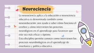 Neurociencia
La neurociencia aplica a la educación o neurociencia
educativa es denominada también como
neuroeducación ,nos ayuda a saber cómo funciona el
cerebro y cómo intervienen los procesos
neurológicos en el aprendizaje para favorecer que
este sea más eficaz y óptimo.
Esta disciplina permite conocer como intervienen los
procesos neurobiologicos en el aprendizaje de
enseñanza y política educativa .
 
