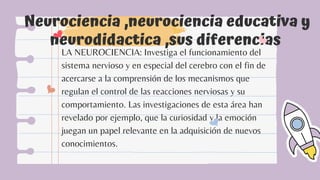 Neurociencia ,neurociencia educativa y
neurodidactica ,sus diferencias
LA NEUROCIENCIA: Investiga el funcionamiento del
sistema nervioso y en especial del cerebro con el fin de
acercarse a la comprensión de los mecanismos que
regulan el control de las reacciones nerviosas y su
comportamiento. Las investigaciones de esta área han
revelado por ejemplo, que la curiosidad y la emoción
juegan un papel relevante en la adquisición de nuevos
conocimientos.
 