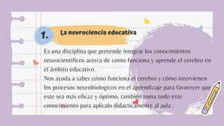 La neurociencia educativa
1.
Es una disciplina que pretende integrar los conocimientos
neurocientificos acerca de como funciona y aprende el cerebro en
el ámbito educativo.
Nos ayuda a saber cómo funciona el cerebro y cómo intervienen
los procesos neurobiologicos en el aprendizaje para favorecer que
este sea más eficaz y óptimo, también toma todo este
conocimiento para aplicalo didacticamente al aula .
 