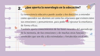 ¿Que aporta la neurología en la educación?
2.
La neurociencia educativa puede ayudar a los docentes a entender
como aprenden sus alumnos así como las relaciones que existen entre
sus emociones y pensamientos ,para poder así ejecutar la enseñanza
de forma eficaz.
También aporta conocimientos de las bases neurales del aprendizaje
de la memoria, de ñas emociones y de muchas otras funciones
cerebrales que son día a día estimuladas y fortalecidas en el aula.
 