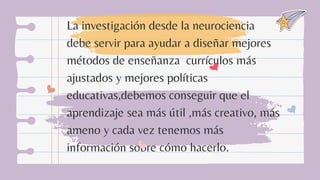 La investigación desde la neurociencia
debe servir para ayudar a diseñar mejores
métodos de enseñanza currículos más
ajustados y mejores políticas
educativas,debemos conseguir que el
aprendizaje sea más útil ,más creativo, más
ameno y cada vez tenemos más
información sobre cómo hacerlo.
 