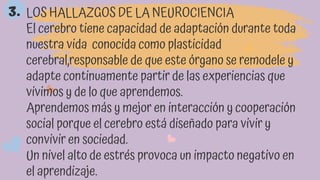 LOS HALLAZGOS DE LA NEUROCIENCIA
El cerebro tiene capacidad de adaptación durante toda
nuestra vida conocida como plasticidad
cerebral,responsable de que este órgano se remodele y
adapte continuamente partir de las experiencias que
vivimos y de lo que aprendemos.
Aprendemos más y mejor en interacción y cooperación
social porque el cerebro está diseñado para vivir y
convivir en sociedad.
Un nivel alto de estrés provoca un impacto negativo en
el aprendizaje.
3.
 