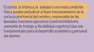 El estrés la tristeza, la soledad o una mala condición
física pueden perjudicar el buen funcionamiento de la
corteza prefrontal del cerebro, responsable de las
llamadas funciones ejecutivas (control inhibitorio
,memoria de trabajo y flexibilidad cognitiva).Que son
fundamentales para el desarrollo académico y personal
del alumno.
 