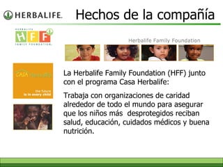 Hechos de la compañía La Herbalife Family Foundation (HFF)  junto con el  programa   Casa Herbalife : T rabaja con organizaciones   de caridad alrededor de todo el mundo para asegurar que los niños más   desprotegidos reciban salud, educación, cuidados médicos y buena   nutrición. 