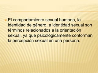    El comportamiento sexual humano, la
    identidad de género, a identidad sexual son
    términos relacionados a la orientación
    sexual, ya que psicológicamente conforman
    la percepción sexual en una persona.
 