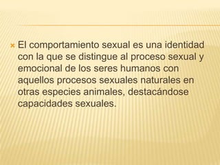    El comportamiento sexual es una identidad
    con la que se distingue al proceso sexual y
    emocional de los seres humanos con
    aquellos procesos sexuales naturales en
    otras especies animales, destacándose
    capacidades sexuales.
 