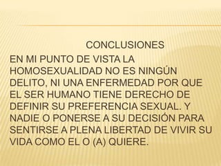 CONCLUSIONES
EN MI PUNTO DE VISTA LA
HOMOSEXUALIDAD NO ES NINGÚN
DELITO, NI UNA ENFERMEDAD POR QUE
EL SER HUMANO TIENE DERECHO DE
DEFINIR SU PREFERENCIA SEXUAL. Y
NADIE O PONERSE A SU DECISIÓN PARA
SENTIRSE A PLENA LIBERTAD DE VIVIR SU
VIDA COMO EL O (A) QUIERE.
 
