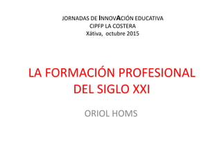 LA FORMACIÓN PROFESIONAL
DEL SIGLO XXI
ORIOL HOMS
JORNADAS DE INNOVACIÓN EDUCATIVA
CIPFP LA COSTERA
Xátiva, octubre 2015
 