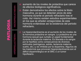 MACROPROLACTINEMIA:HIPERPROLACTINEMIA:
 aumento de los niveles de prolactina que carece
de efectos biológicos significativos.
 Están demostrados los efectos sobre la libido
masculina, ya que se detectan picos de esta
hormona durante el periodo refractario tras el
coito. Así mismo existen estudios experimentales
en los que se añaden antagonistas de esta
hormona evitándose así la existencia del periodo
refractario.
 La hiperprolactinemia es el aumento de los niveles de
la hormona prolactina en sangre. La prolactina es una
hormona sexual que cumple un papel fundamental
durante la lactancia materna. Es liberada a la sangre
por la hipófisis como consecuencia de diversos
estímulos (estrógenos, estrés, lactancia materna,
sueño, etc.) y es inhibida por la dopamina. Algunos de
los trastornos que provocan hiperprolactinemia son el
déficit dopaminérgico en el SNC o un tumor
hipofisiario.
 