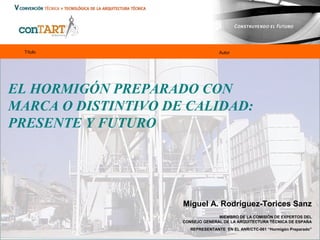 Título

Autor

EL HORMIGÓN PREPARADO CON
MARCA O DISTINTIVO DE CALIDAD:
PRESENTE Y FUTURO

Miguel A. Rodríguez-Torices Sanz
MIEMBRO DE LA COMISIÓN DE EXPERTOS DEL
CONSEJO GENERAL DE LA ARQUITECTURA TÉCNICA DE ESPAÑA
REPRESENTANTE EN EL ANR/CTC-061 “Hormigón Preparado”

 