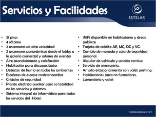 •   21 pisos                                      • WiFi disponible en habitaciones y áreas
•   4 sótanos                                       publicas
•   2 ascensores de alta velocidad                • Tarjeta de crédito AE, MC, DC y VC.
•   2 ascensores panorámicos desde el lobby a     • Cambio de moneda y caja de seguridad
    la galería comercial y salones de eventos       personal.
•   Aire acondicionado y calefacción              • Alquiler de vehículo y servicio remisse
•   Habitación para discapacitados                • Servicio de mensajería.
•   Detector de humo en todos los ambientes       • Amplio estacionamiento con valet parking.
•   Escaleras de escape contraincendios           • Habitaciones para no fumadores.
•   Cristales de seguridad                        • Lavandería y valet
•   Planta eléctrica auxiliar para la totalidad
    de los servicios y sistemas.
•   Sistema integral de informática para todos
    los servicios del Hotel.
 