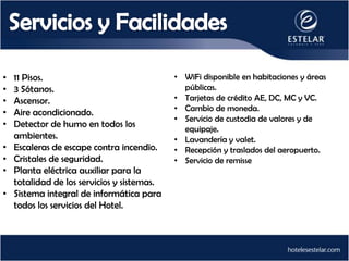 •   11 Pisos.                                • WiFi disponible en habitaciones y áreas
•   3 Sótanos.                                 públicas.
•   Ascensor.                                • Tarjetas de crédito AE, DC, MC y VC.
                                             • Cambio de moneda.
•   Aire acondicionado.
                                             • Servicio de custodia de valores y de
•   Detector de humo en todos los
                                               equipaje.
    ambientes.                               • Lavandería y valet.
•   Escaleras de escape contra incendio.     • Recepción y traslados del aeropuerto.
•   Cristales de seguridad.                  • Servicio de remisse
•   Planta eléctrica auxiliar para la
    totalidad de los servicios y sistemas.
•   Sistema integral de informática para
    todos los servicios del Hotel.
 