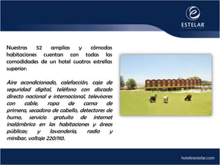 Nuestras    52  amplias   y    cómodas
habitaciones cuentan con todas las
comodidades de un hotel cuatros estrellas
superior:

Aire acondicionado, calefacción, caja de
seguridad digital, teléfono con discado
directo nacional e internacional, televisores
con    cable,     ropa    de   cama       de
primera, secadora de cabello, detectores de
humo, servicio gratuito de internet
inalámbrico en las habitaciones y áreas
públicas;    y     lavandería,    radio     y
minibar, voltaje 220/110.
 