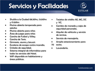 •   Shuttle a la Ciudad 08:30hrs, 13:00hrs   •  Tarjetas de crédito AE, MC, DC
    y 17:00hrs                                  y VC.
•   Piscina abierta temperada para           •  Cambio de moneda y cajas de
    adultos                                     seguridad personales.
•   Piscina abierta para niños
                                             •  Alquiler de vehículos y servicio
•   Área de juegos para niños
                                                de remisse.
•   Cancha de Futbol y Vóley.
•   Cancha de Tenis.                         •  Servicio de mensajería.
•   Gimnasio, sauna y Jacuzzi.               •  Amplio estacionamiento para
•   Escaleras de escape contra incendio.     70 autos.
•   Cristales de seguridad.                  •  Lavandería.
•   Sistema integral de informática para
    todos los servicios del Hotel.
•   WiFi disponible en habitaciones y
    áreas públicas.
 