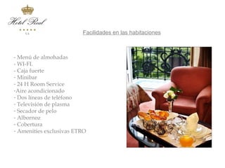 Servicios en habitaciones
                     Facilidades en las habitaciones



- Menú de almohadas
- WI-FI.
- Caja fuerte
- Minibar
- 24 H Room Service
-Aire acondicionado
- Dos líneas de teléfono
- Televisión de plasma
- Secador de pelo
- Albornoz
- Cobertura
- Amenities exclusivas ETRO
 