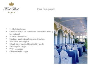 Ideal para grupos




•   114 habitaciones.
•   Grandes zonas de reuniones con techos altos y
    luz natural.
•   Menús a la medida
•   Equipos audiovisuales profesionales.
•   Situación estratégica.
•   Check in privado , Hospitallity desk,
•   Parking sin cargo.
•   WIFI sin cargo
•   Gimnasio sin cargo
 