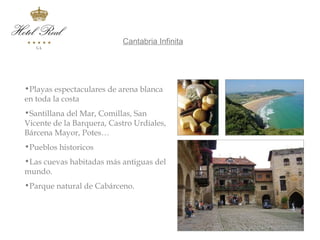 Cantabria Infinita          Cantabria Infinita




 •Playas espectaculares de arena blanca
 en toda la costa
 •Santillana del Mar, Comillas, San
 Vicente de la Barquera, Castro Urdiales,
 Bárcena Mayor, Potes…
 •Pueblos historicos
 •Las cuevas habitadas más antiguas del
 mundo.
 •Parque natural de Cabárceno.
 