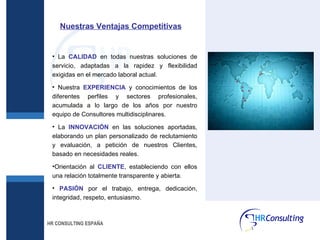La  CALIDAD  en todas nuestras soluciones de servicio, adaptadas a la rapidez y flexibilidad exigidas en el mercado laboral actual. Nuestra  EXPERIENCIA  y conocimientos de los diferentes perfiles y sectores profesionales, acumulada a lo largo de los años por nuestro equipo de Consultores multidisciplinares. La  INNOVACIÓN  en las soluciones aportadas, elaborando un plan personalizado de reclutamiento y evaluación, a petición de nuestros Clientes, basado en necesidades reales. Orientación al  CLIENTE , estableciendo con ellos una relación totalmente transparente y abierta. PASIÓN  por el trabajo, entrega, dedicación, integridad, respeto, entusiasmo. HR CONSULTING ESPAÑA Nuestras Ventajas Competitivas 