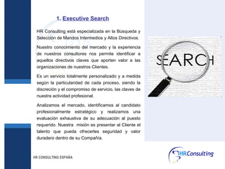 HR CONSULTING ESPAÑA HR Consulting está especializada en la Búsqueda y Selección de Mandos Intermedios y Altos Directivos. Nuestro conocimiento del mercado y la experiencia de nuestros consultores nos permite identificar a aquellos directivos claves que aporten valor a las organizaciones de nuestros Clientes. Es un servicio totalmente personalizado y a medida según la particularidad de cada proceso, siendo la discreción y el compromiso de servicio, las claves de nuestra actividad profesional. Analizamos el mercado, identificamos al candidato profesionalmente estratégico y realizamos una evaluación exhaustiva de su adecuación al puesto requerido. Nuestra  misión es presentar al Cliente el talento que pueda ofrecerles seguridad y valor duradero dentro de su Compañía. 1.  Executive Search 