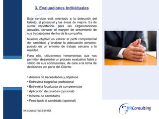 3. Evaluaciones Individuales Este servicio está orientado a la detección del talento, el potencial y las áreas de mejora. Es de suma importancia para las Organizaciones actuales, conocer el margen de crecimiento de sus trabajadores dentro de la compañía. Nuestro objetivo es valorar el perfil competencial del candidato y analizar la adecuación persona-puesto en un entorno de trabajo cercano a la realidad. Para ello, utilizaremos herramientas que nos permitan desarrollar un proceso evaluativo fiable y válido en sus conclusiones, de cara a la toma de decisiones por parte del Cliente: Análisis de necesidades y objetivos Entrevista biográfica-profesional Entrevista focalizada de competencias Aplicación de pruebas (opcional) Informe de candidatos Feed-back al candidato (opcional) HR CONSULTING ESPAÑA 