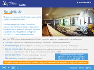 Hospital Ramón Negrete
Hospitalización
Hospitalización
El Hospital Ramón Negrete dispone de una unidad de hospitalización con 30 camas en
habitaciones individuales en las que existe además la posibilidad de acompañante.
Dado que mas del 60% de las intervenciones quirúrgicas no precisan estancia
hospitalaria, disponemos además de una Unidad de cirugía sin ingreso.
 