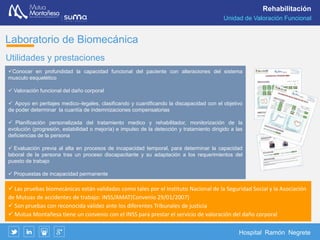 Hospital Ramón Negrete
Rehabilitación
Laboratorio de Biomecánica
Dentro del Servicio de Rehabilitación, el Laboratorio de Valoración
Funcional Biomecánica “Dr. Valeriano Fernández”, junto con la sala de
Isocinéticos constituyen la Unidad de Valoración Funcional.
Esta Unidad está formada por un equipo multidisciplinar de médicos y
fisioterapeutas especialistas dedicados al estudio e investigación de la
funcionalidad de la columna cervical y lumbar, marcha humana y el
equilibrio.
El laboratorio de biomecánica de Mutua Montañesa es
único en la Comunidad de Cantabria
La valoración funcional biomecánica es un sofisticado sistema compuesto por una serie de aplicaciones
diseñadas para asistir objetivamente en el proceso de valoración de los pacientes con un daño o deficiencia,
relacionándolos y comparando con los parámetros de población normal, de forma cuantitativa, fiable y
objetiva.
 