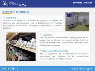 Hospital Ramón Negrete
Rehabilitación
Laboratorio de Biomecánica
Utilidades y prestaciones
Conocer en profundidad la capacidad funcional del paciente
con alteraciones del sistema musculo esquelético
 Valoración funcional del daño corporal
 Apoyo en peritajes medico–legales, clasificando y
cuantificando la discapacidad con el objetivo de poder
determinar la cuantía de indemnizaciones compensatorias
 Planificación personalizada del tratamiento medico y
rehabilitador, monitorización de la evolución (progresión,
estabilidad o mejoría) e impulso de la detección y tratamiento
dirigido a las deficiencias de la persona
 Evaluación previa al alta en procesos de incapacidad
temporal, para determinar la capacidad laboral de la persona
tras un proceso discapacitante y su adaptación a los
requerimientos del puesto de trabajo
 Propuestas de incapacidad permanente
Las pruebas biomecánicas están
validadas como tales por el Instituto
Nacional de la Seguridad Social y la
Asociación de Mutuas de accidentes
de trabajo: INSS/AMAT(Convenio
29/01/2007)
Son pruebas con reconocida validez
ante los diferentes Tribunales de
justicia
Mutua Montañesa tiene un convenio
con el INSS para prestar el servicio de
valoración del daño corporal
 