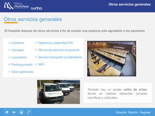 Hospital Ramón Negrete
Servicios centrales
Servicios centrales
Laboratorio
Se dispone de laboratorio de análisis de urgencia, un depósito de sangre y
una red concertada para el procesamiento de muestras programadas de
bioquímica, bacteriología, hematología y anatomía patología
Depósito de Medicamentos
Bajo la supervisión de un farmacéutico dispone de autorización para
depósitos de los medicamentos necesarios para su actividad asistencial
Radiología
Dado el carácter eminentemente traumatológico de las lesiones que se
atienden en el centro el diagnóstico por imagen es imprescindible. Se
dispone de una sala de rayos digitalizada convencional.
 