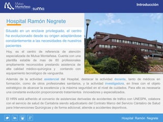 Hospital Ramón Negrete
Introducción
Hoy, es el centro de referencia de atención especializada de Mutua Montañesa. Cuenta con una plantilla
estable de mas de 80 profesionales ampliamente reconocidos prestando asistencia de alta calidad médico-
quirúrgica y contando con equipamiento tecnológico de vanguardia.
Además de la actividad asistencial del Hospital, destacar la actividad docente, tanto de médicos en formación,
como de otros profesionales sanitarios, y la actividad investigadora, en línea con el objeto estratégico de
alcanzar la excelencia y la máxima seguridad en el nivel de cuidados. Para ello es necesaria una constante
evolución proporcionando tratamientos innovadores y especializados.
El HRN está adherido al convenio de asistencias derivadas de accidentes de tráfico con UNESPA, colabora
con el servicio de salud de Cantabria siendo adjudicatario del Contrato Marco del Servicio Cántabro de Salud
para Intervenciones Quirúrgicas y de forma adicional, atiende a accidentes deportivos.
Hospital Ramón Negrete
Situado en un enclave privilegiado, el
centro ha evolucionado desde su
origen adaptándose constantemente a
las necesidades de nuestros pacientes
 