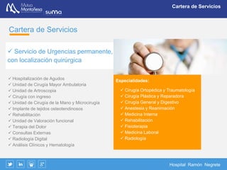 Hospital Ramón Negrete
Un servicio integral
Un servicio integral
El hospital dispone y ofrece de una
serie de servicios que hacen que el
paciente pueda disponer de una
atención integral
Urgencias
24h
Consultas
especialistas
Bloque
quirúrgico
(Localización
permanente)
Hospitalización
Rehabilitación
 