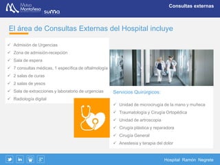 Hospital Ramón Negrete
Servicio de Urgencias 24 horas
Rapidez y eficacia
El Hospital dispone de una unidad de Urgencias activa 24 horas al día,
incluida la capacidad quirúrgica
La unidad está formada por un dispositivo sanitario con profesionales de
presencia física especializados en la primera atención de urgencia y de la
dotación tecnológica precisa para responder en todas las eventualidades
que se produzcan.
Configurada como una zona independiente dentro del área de consultas
para favorecer un fácil acceso y rápida atención, consta de:
 Acceso directo para vehículos y ambulancias
 Admisión independiente
 Sala de espera
 Consulta médica
 Sala de curas
 Radiología y analítica de urgencia
 Box de observación
Mutua Montañesa
dispone de equipos
quirúrgicos con
rápida capacidad de
respuesta
Servicio de Urgencia
Permanente
 
