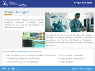 Hospital Ramón Negrete
Consultas externas
Consultas externas
El área de consultas externas del Hospital incluye:
 Admisión de Urgencias
 Zona de admisión-recepción
 Sala de espera
 7 consultas médicas, 1 específica de oftalmología
 2 salas de curas
 2 salas de yesos
 Sala de extracciones y laboratorio de urgencias
 Radiología digital
Servicios Quirúrgicos:
 Unidad de microcirugía de la mano y muñeca
 Traumatología y Cirugía Ortopédica
 Unidad de artroscopia
 Cirugía plástica y reparadora
 Cirugía General
 Anestesia y terapia del dolor
 