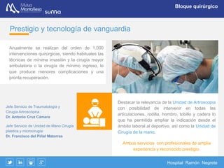 Hospital Ramón Negrete
Bloque quirúrgico
Bloque Quirúrgico
El Hospital Ramón Negrete dispone de dos
quirófanos totalmente equipados, ambos
“inteligentes”, una sala de reanimación y una
central de esterilización.
Además de las intervenciones derivadas de
problemas laborales, se realiza actividad
quirúrgica a pacientes procedentes del
Servicio de Salud de Cantabria y patología
derivada de accidentes de tráfico y accidentes
deportivos.
Los principales procedimientos quirúrgicos son:
 Microcirugía de la mano y muñeca, reimplante de
miembros
 Traumatología y ortopedia; osteosíntesis
 Artroscopia de todas las articulaciones
 Cirugía plástica y reparadora
 Cirugía general y laparoscopia
 Terapia del dolor
 