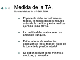 Medida de la TA.
Normas básicas de la SEH-LELHA.


      El paciente debe encontrarse en
       reposo, al menos desde 5 minutos
       antes de la medida, y evitar realizar
       ejercicio físico previo.

      La medida debe realizarse en un
       ambiente tranquilo.

      Evitar la toma de sustancias
       estimulantes (café, tabaco) antes de
       la toma de la presión arterial.

      Se deben realizar como mínimo 2
       medidas, y promediar.
 