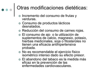 Otras modificaciones dietéticas:
   Incremento del consumo de frutas y
    verduras.
   Consumo de productos lácticos
    desnatados.
   Reducción del consumo de carnes rojas.
   El consumo de ajo o la utilización de
    suplementos de calcio, magnesio, potasio,
    hierbas medicinales, soja o fitosteroles no
    tienen una eficacia antihipertensiva
    probada.
   No es recomendable el ejercicio físico
    isométrico intenso dado su efecto presor.
   El abandono del tabaco es la medida más
    eficaz en la prevención de las
    enfermedades cardiovasculares.
 