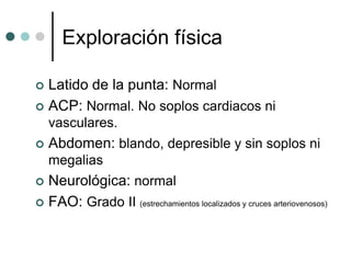 Exploración física

 Latido de la punta: Normal
 ACP: Normal. No soplos cardiacos ni
    vasculares.
   Abdomen: blando, depresible y sin soplos ni
    megalias
 Neurológica: normal
 FAO: Grado II (estrechamientos localizados y cruces arteriovenosos)
 