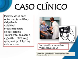 Paciente de 60 años
Antecedente de HTA y
dislipidemia
Colelitiasis
Programado para
colecistectomía
Tratamiento: enalapril 5
mg c/12h, HCTZ 25 mg
c/día, metoprolol 50 mg
cada 12 horas                 En evaluación preanestésica:
                              PA: 200/100, pulso 67

                           Yao & Artusio's Anesthesiology: Problem-Oriented Patient
                           Management, chap 12
 