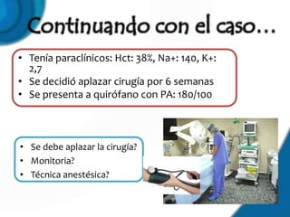• Tenía paraclínicos: Hct: 38%, Na+: 140, K+:
  2,7
• Se decidió aplazar cirugía por 6 semanas
• Se presenta a quirófano con PA: 180/100



• Se debe aplazar la cirugía?
• Monitoria?
• Técnica anestésica?
 