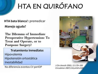 HTA bata blanca?: premedicar
Manejo agudo?




    Tratamiento inmediato:
989 pacientes: 400 control, 589
Hipovolemia
estudio
Hipotensión ortostática
Retrasar cirugía no mejor que
Inestabilidad
manejo preOP inmediato
                                  J Clin Anesth 2003; 15:179–183
No diferencia eventos CV periOP   Circulation 2007;116;e418-e500
 
